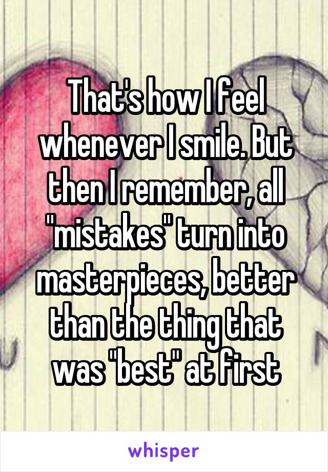 That's how I feel whenever I smile. But then I remember, all "mistakes" turn into masterpieces, better than the thing that was "best" at first