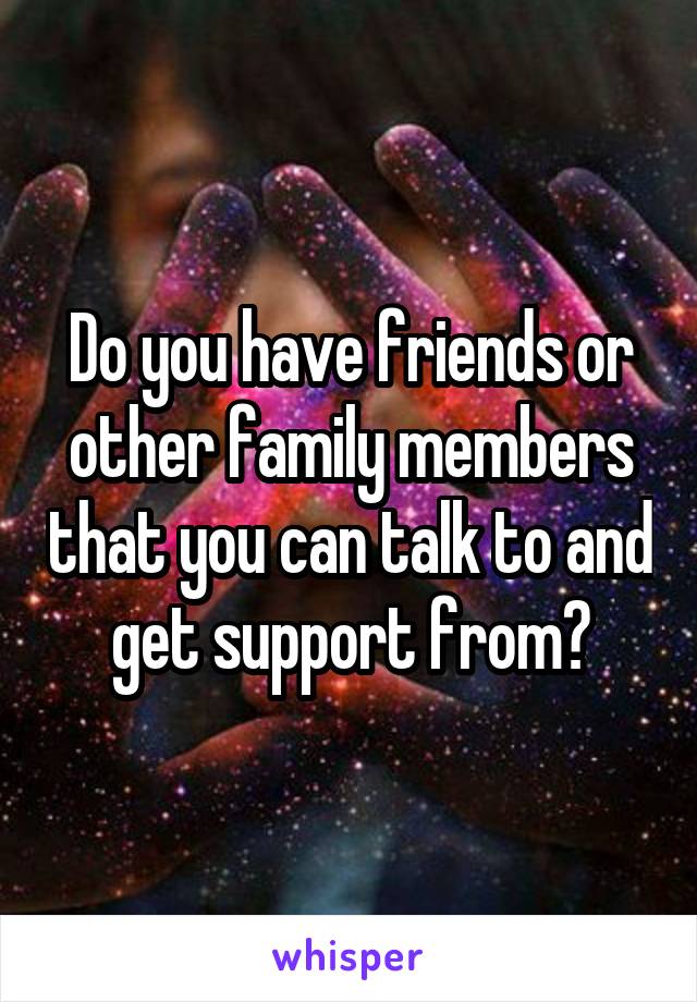 Do you have friends or other family members that you can talk to and get support from?