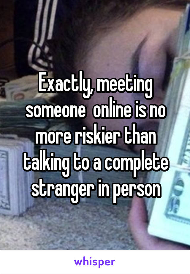 Exactly, meeting someone  online is no more riskier than talking to a complete stranger in person