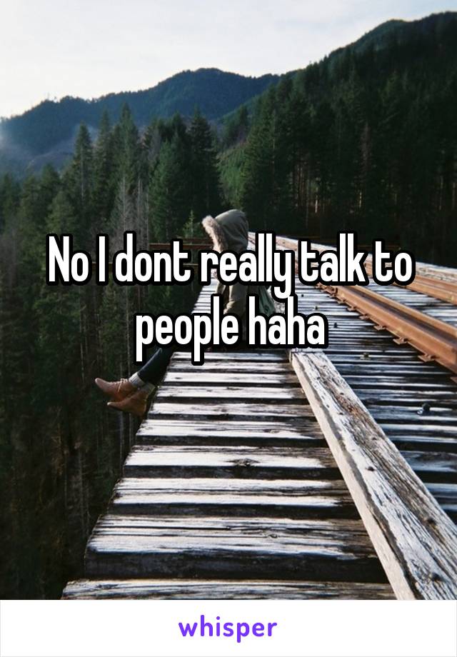 No I dont really talk to people haha
