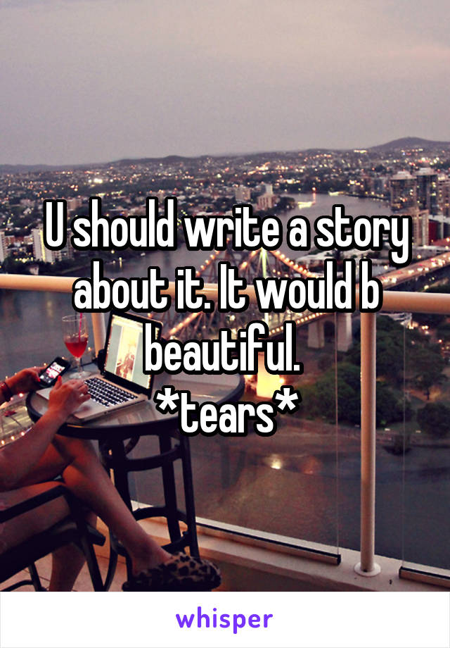 U should write a story about it. It would b beautiful. 
*tears*