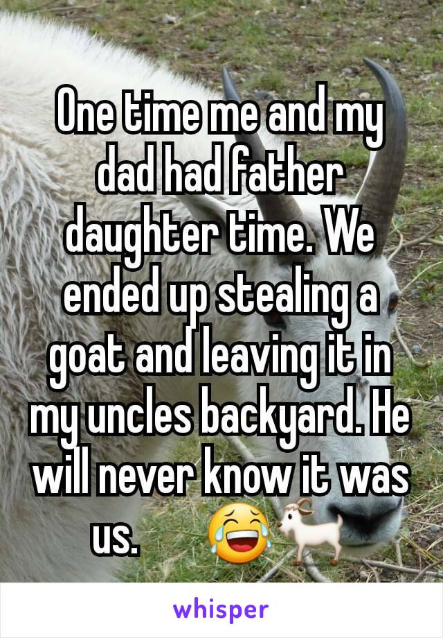 One time me and my dad had father daughter time. We ended up stealing a goat and leaving it in my uncles backyard. He will never know it was us.       😂🐐