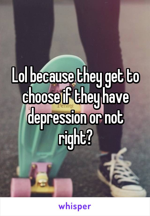 Lol because they get to choose if they have depression or not right?