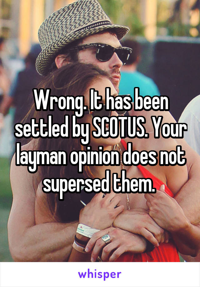 Wrong. It has been settled by SCOTUS. Your layman opinion does not supersed them. 