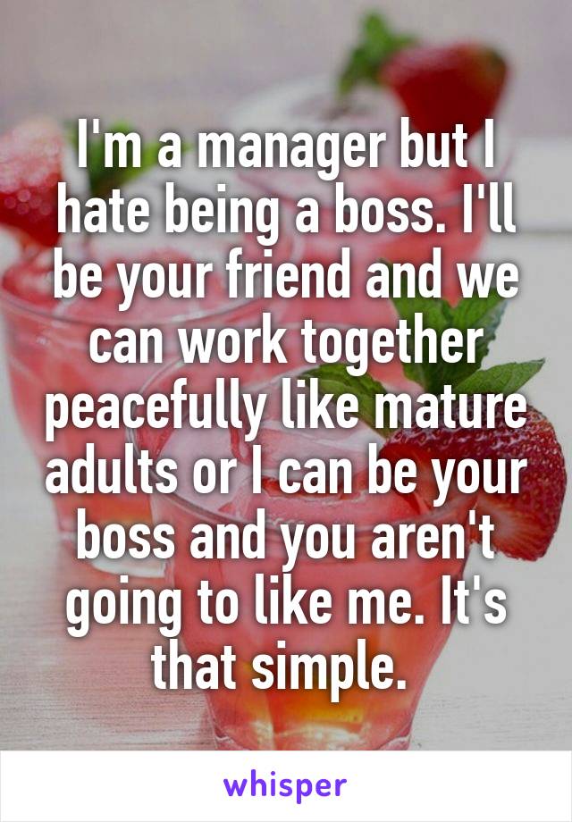 I'm a manager but I hate being a boss. I'll be your friend and we can work together peacefully like mature adults or I can be your boss and you aren't going to like me. It's that simple. 