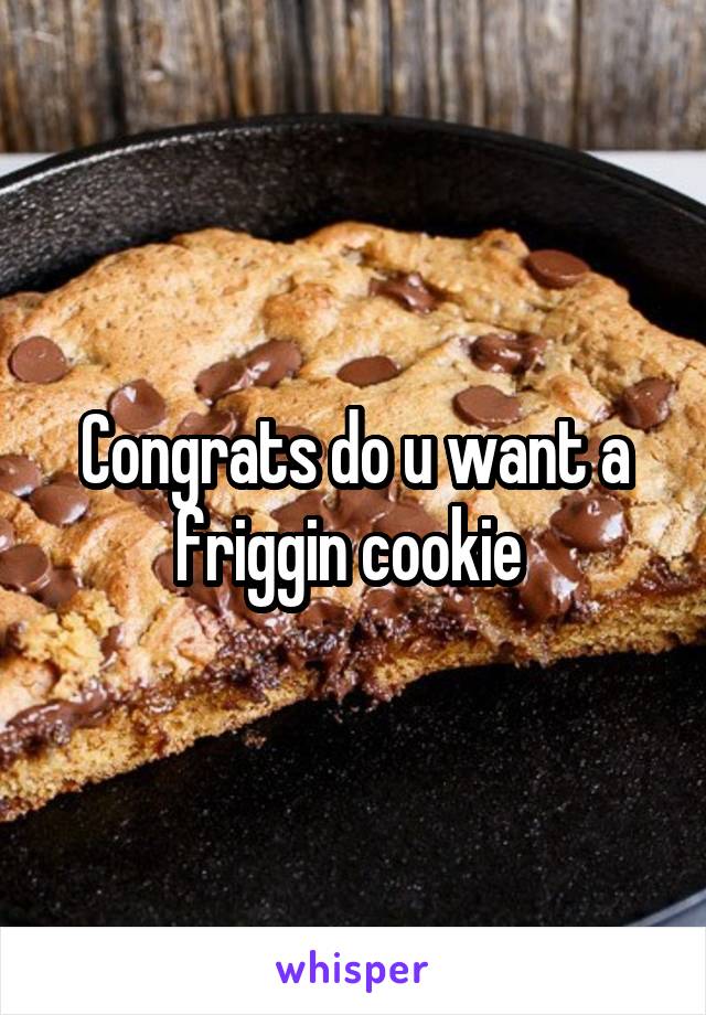Congrats do u want a friggin cookie 