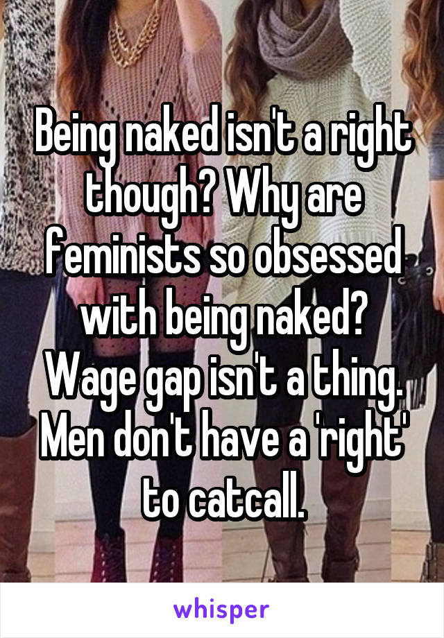 Being naked isn't a right though? Why are feminists so obsessed with being naked?
Wage gap isn't a thing.
Men don't have a 'right' to catcall.