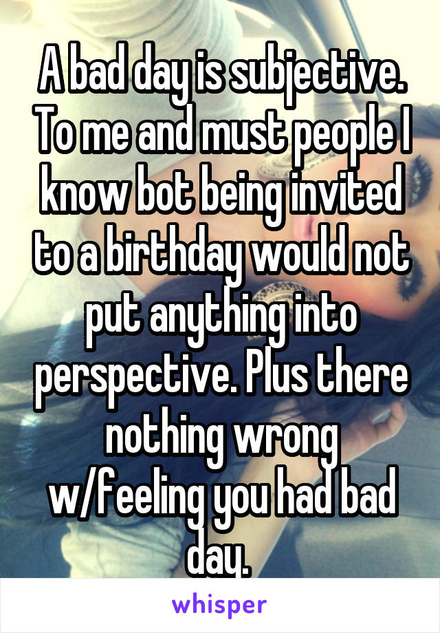 A bad day is subjective. To me and must people I know bot being invited to a birthday would not put anything into perspective. Plus there nothing wrong w/feeling you had bad day. 