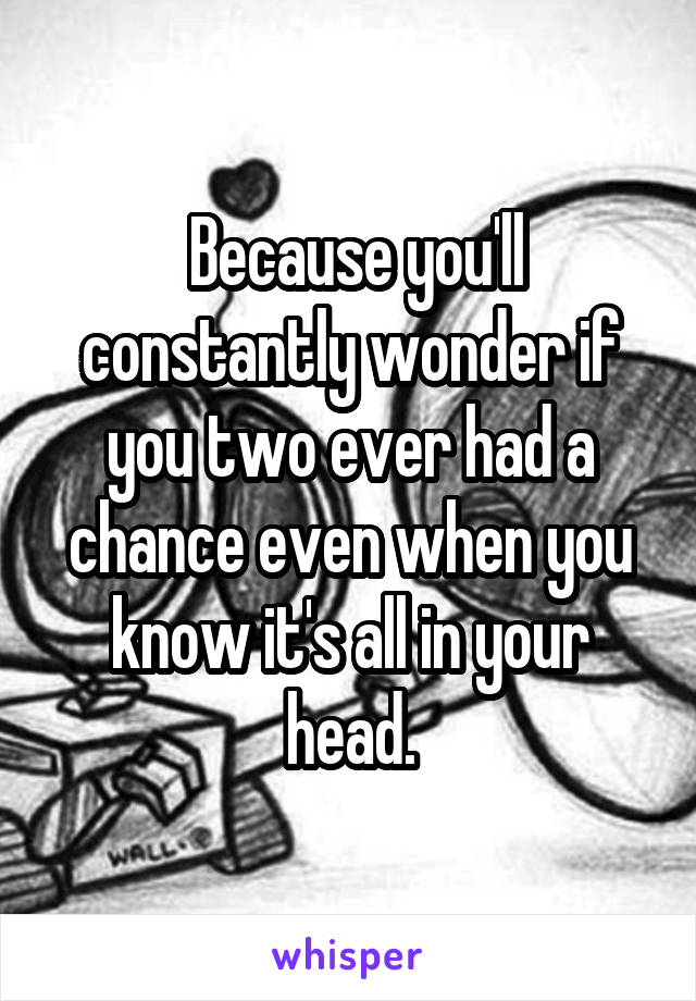  Because you'll constantly wonder if you two ever had a chance even when you know it's all in your head.