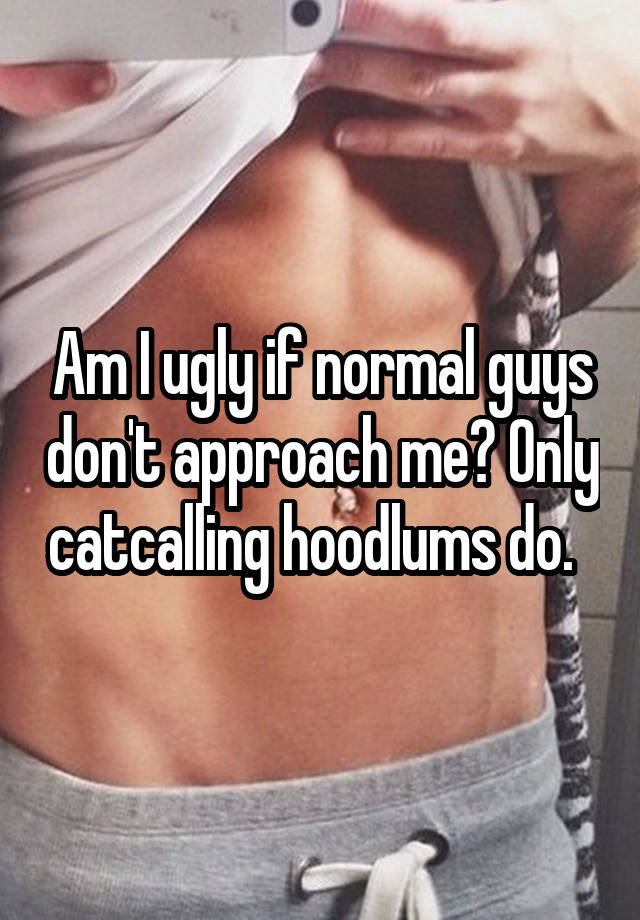 Am I ugly if normal guys don't approach me? Only catcalling hoodlums do.  