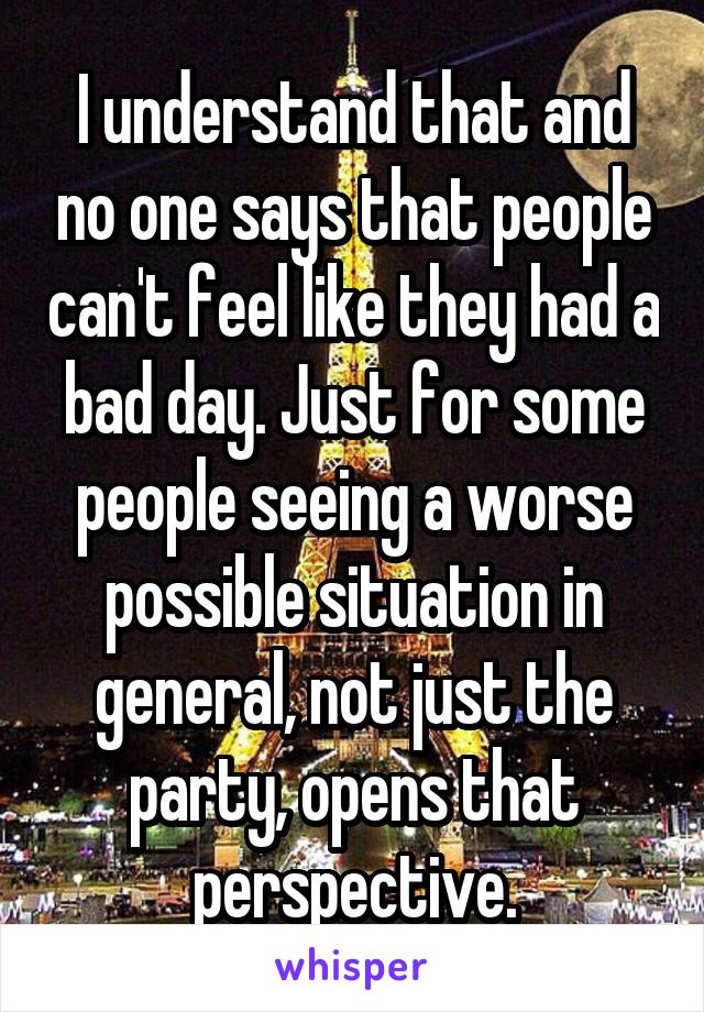 I understand that and no one says that people can't feel like they had a bad day. Just for some people seeing a worse possible situation in general, not just the party, opens that perspective.