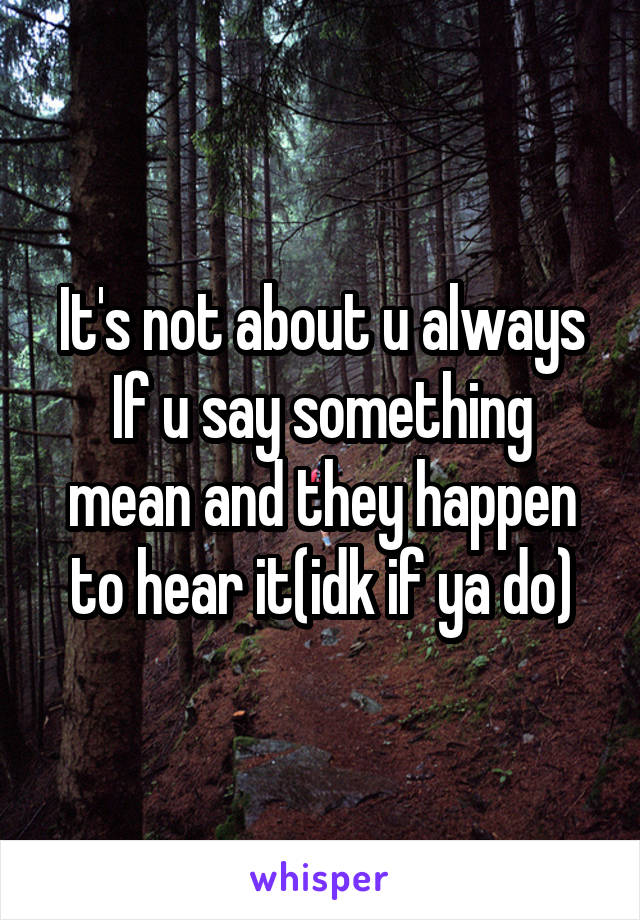 It's not about u always
If u say something mean and they happen to hear it(idk if ya do)