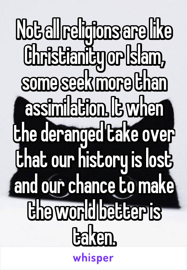 Not all religions are like Christianity or Islam, some seek more than assimilation. It when the deranged take over that our history is lost and our chance to make the world better is taken.