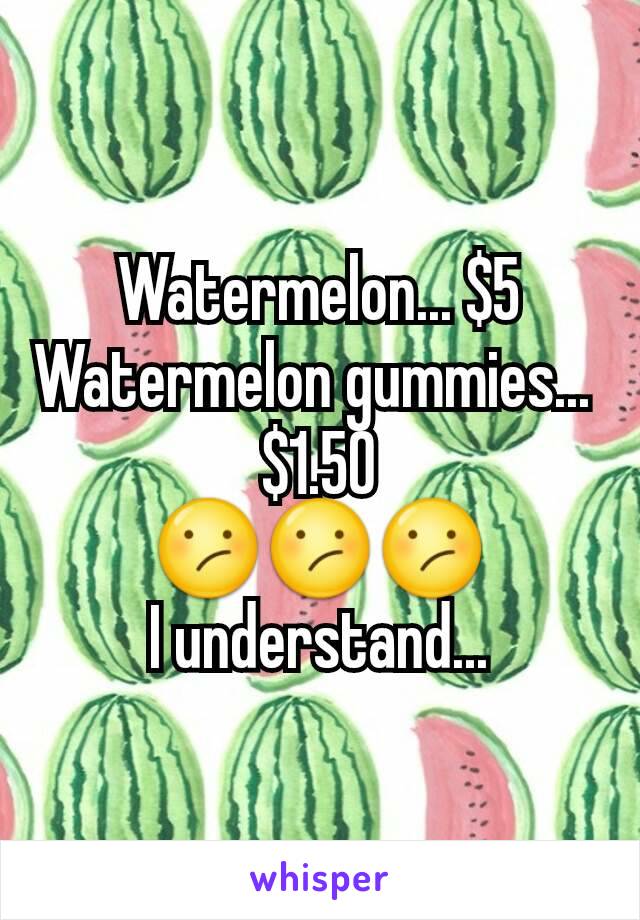 Watermelon... $5
Watermelon gummies... 
$1.50
😕😕😕
I understand...