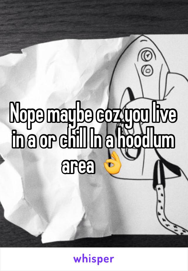 Nope maybe coz you live in a or chill In a hoodlum area 👌