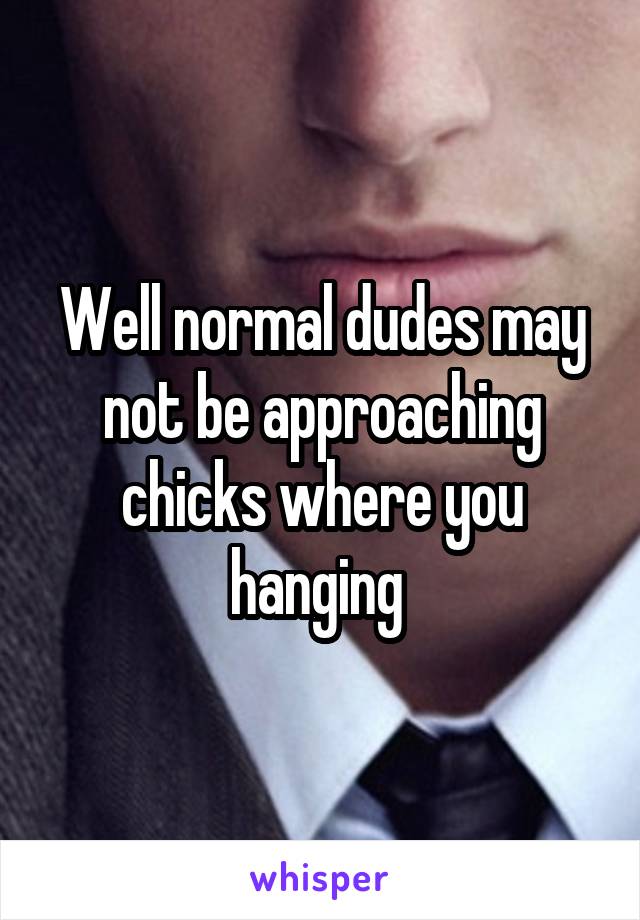 Well normal dudes may not be approaching chicks where you hanging 