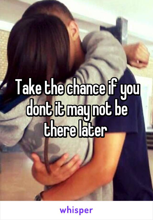 Take the chance if you dont it may not be there later 
