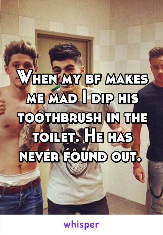 When my bf makes me mad I dip his toothbrush in the toilet. He has never found out. 