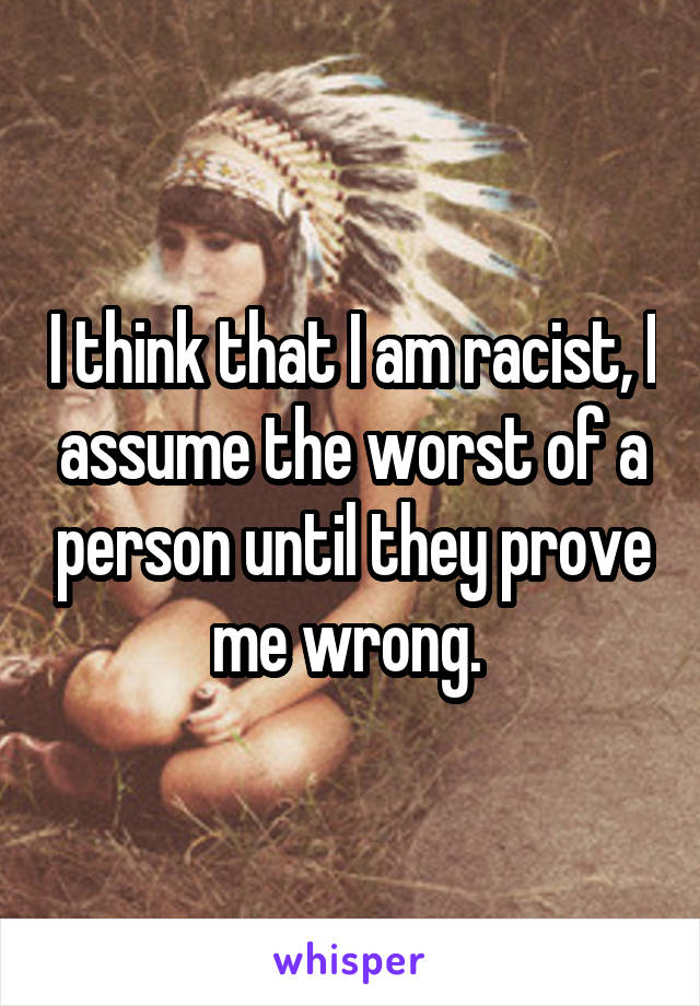 I think that I am racist, I assume the worst of a person until they prove me wrong. 