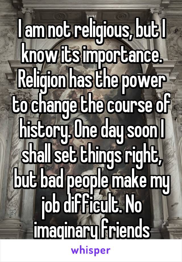 I am not religious, but I know its importance. Religion has the power to change the course of history. One day soon I shall set things right, but bad people make my job difficult. No imaginary friends