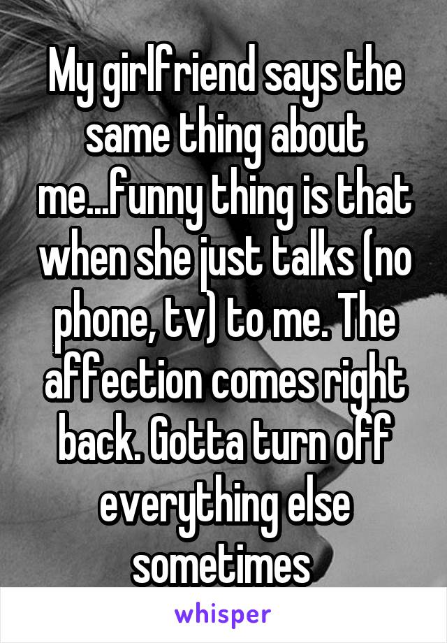 My girlfriend says the same thing about me...funny thing is that when she just talks (no phone, tv) to me. The affection comes right back. Gotta turn off everything else sometimes 