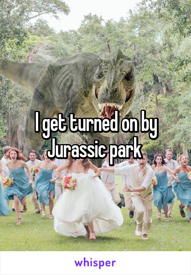 I get turned on by Jurassic park 