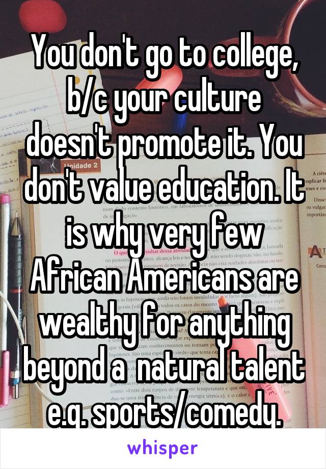 You don't go to college, b/c your culture doesn't promote it. You don't value education. It is why very few African Americans are wealthy for anything beyond a  natural talent e.g. sports/comedy.