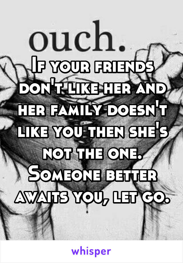 If your friends don't like her and her family doesn't like you then she's not the one. Someone better awaits you, let go.