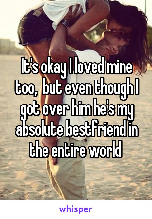 It's okay I loved mine too,  but even though I got over him he's my absolute bestfriend in the entire world 