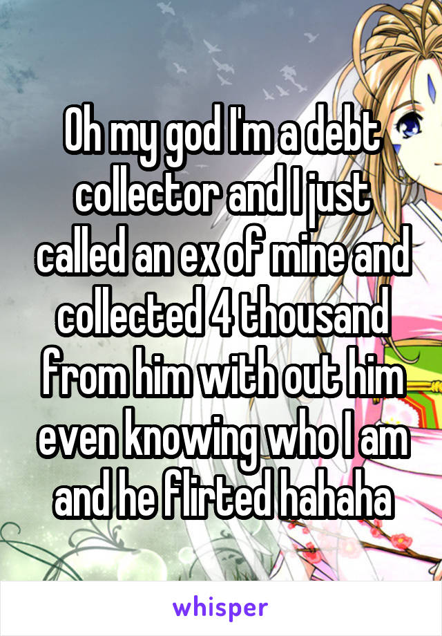 Oh my god I'm a debt collector and I just called an ex of mine and collected 4 thousand from him with out him even knowing who I am and he flirted hahaha