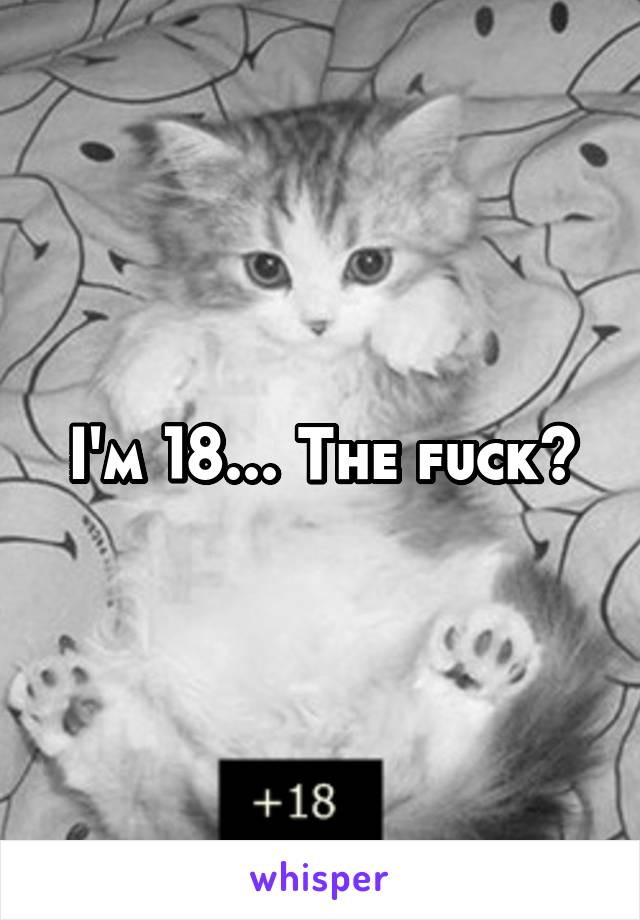 I'm 18... The fuck?