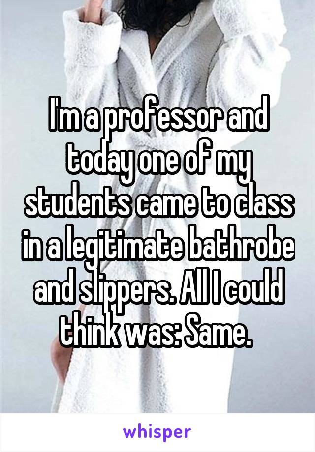 I'm a professor and today one of my students came to class in a legitimate bathrobe and slippers. All I could think was: Same. 