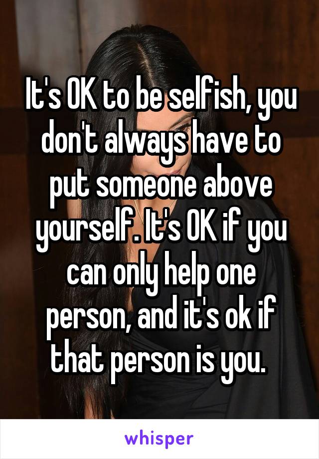 It's OK to be selfish, you don't always have to put someone above yourself. It's OK if you can only help one person, and it's ok if that person is you. 