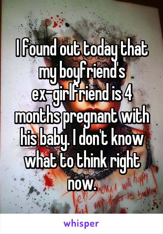 I found out today that my boyfriend's ex-girlfriend is 4 months pregnant with his baby. I don't know what to think right now.