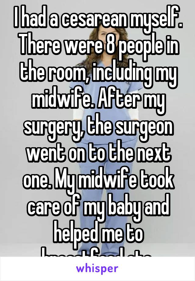 I had a cesarean myself. There were 8 people in the room, including my midwife. After my surgery, the surgeon went on to the next one. My midwife took care of my baby and helped me to breastfeed etc.