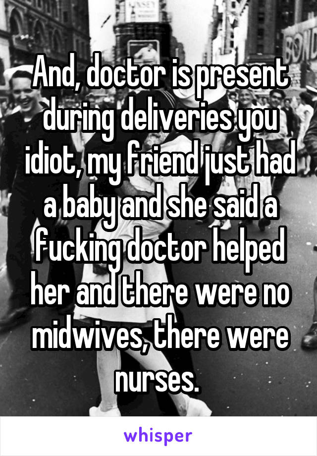 And, doctor is present during deliveries you idiot, my friend just had a baby and she said a fucking doctor helped her and there were no midwives, there were nurses. 