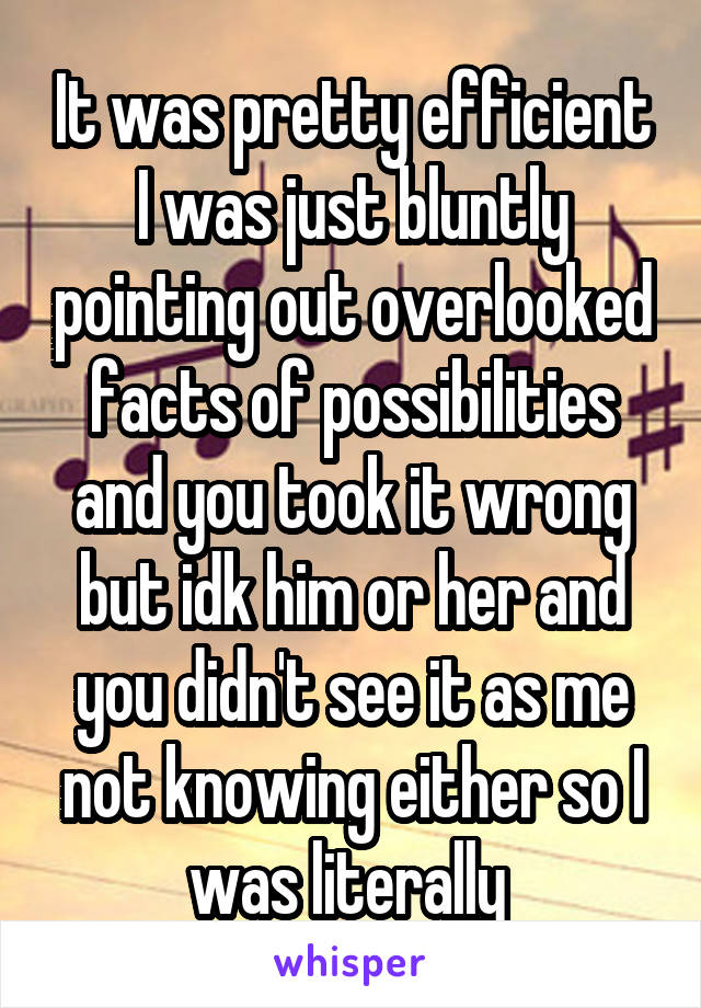 It was pretty efficient I was just bluntly pointing out overlooked facts of possibilities and you took it wrong but idk him or her and you didn't see it as me not knowing either so I was literally 