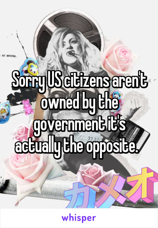 Sorry US citizens aren't owned by the government it's actually the opposite.  