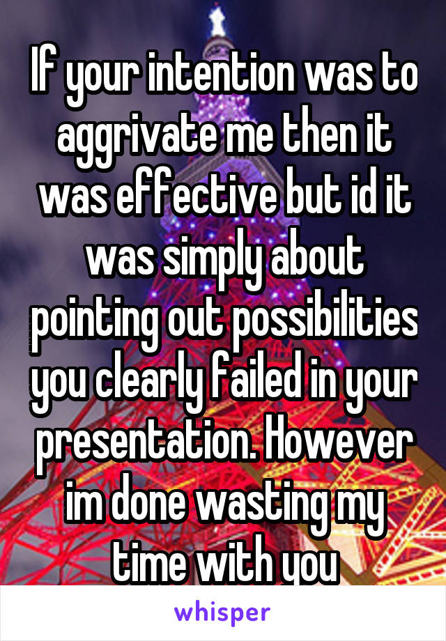 If your intention was to aggrivate me then it was effective but id it was simply about pointing out possibilities you clearly failed in your presentation. However im done wasting my time with you