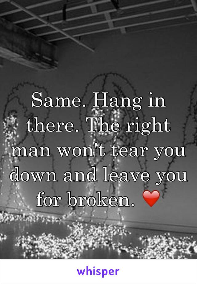 Same. Hang in there. The right man won't tear you down and leave you for broken. ❤️