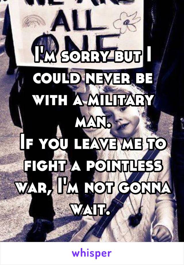 I'm sorry but I could never be with a military man.
If you leave me to fight a pointless war, I'm not gonna wait. 