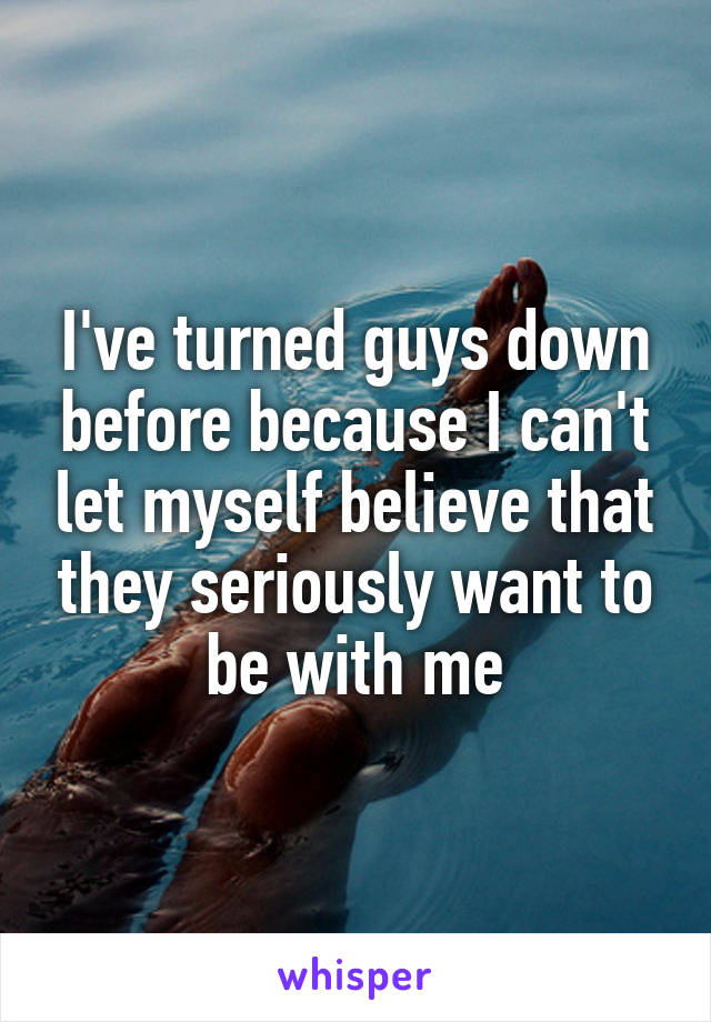 I've turned guys down before because I can't let myself believe that they seriously want to be with me