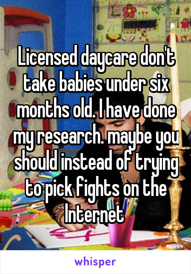 Licensed daycare don't take babies under six months old. I have done my research. maybe you should instead of trying to pick fights on the Internet 