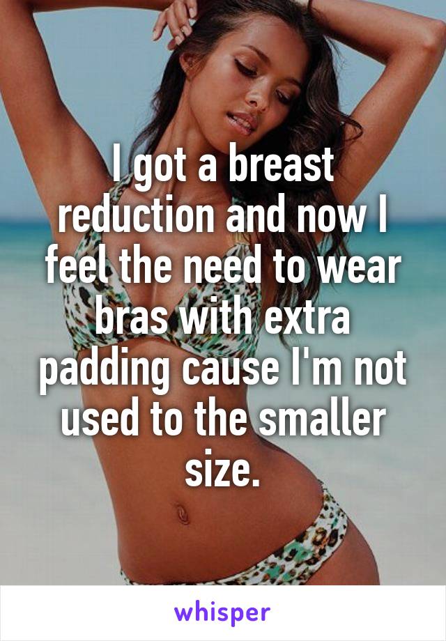 I got a breast reduction and now I feel the need to wear bras with extra padding cause I'm not used to the smaller size.