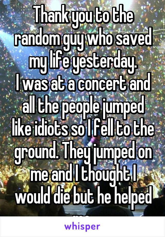 Thank you to the random guy who saved my life yesterday.
I was at a concert and all the people jumped like idiots so I fell to the ground. They jumped on me and I thought I would die but he helped me.