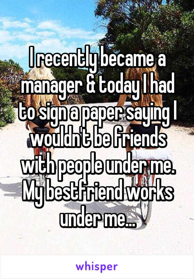I recently became a manager & today I had to sign a paper saying I wouldn't be friends with people under me. My bestfriend works under me...