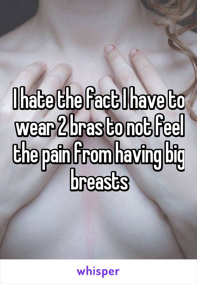 I hate the fact I have to wear 2 bras to not feel the pain from having big breasts