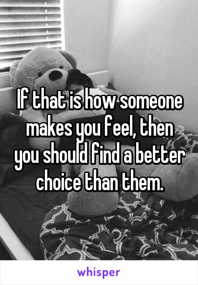 If that is how someone makes you feel, then you should find a better choice than them.