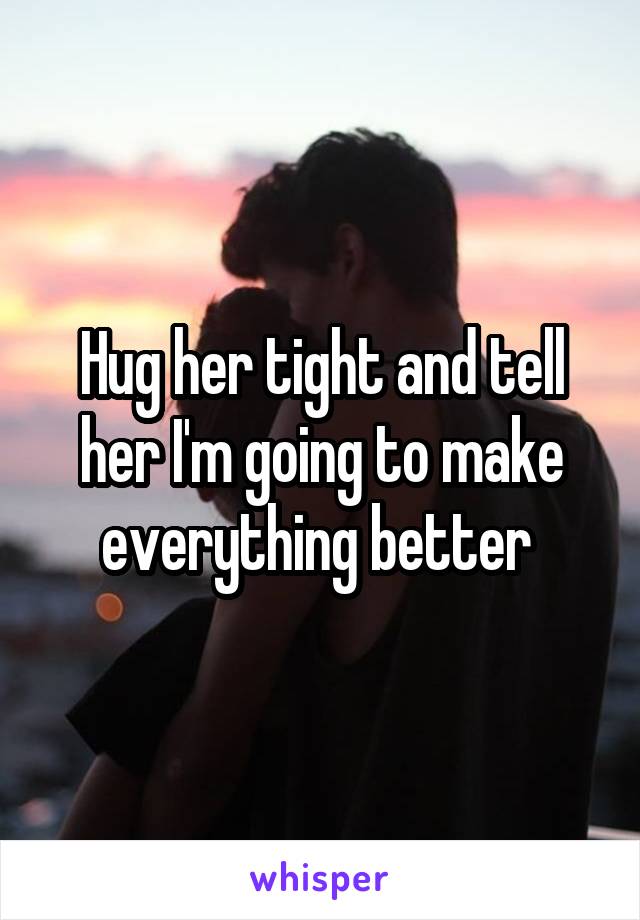 Hug her tight and tell her I'm going to make everything better 