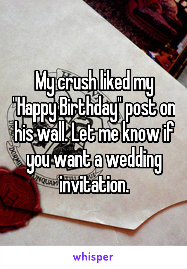 My crush liked my "Happy Birthday" post on his wall. Let me know if you want a wedding invitation.